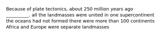 Because of plate tectonics, about 250 million years ago __________. all the landmasses were united in one supercontinent the oceans had not formed there were <a href='https://www.questionai.com/knowledge/keWHlEPx42-more-than' class='anchor-knowledge'>more than</a> 100 continents Africa and Europe were separate landmasses