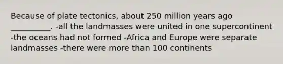 Because of plate tectonics, about 250 million years ago __________. -all the landmasses were united in one supercontinent -the oceans had not formed -Africa and Europe were separate landmasses -there were more than 100 continents