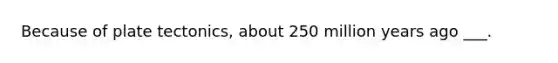 Because of plate tectonics, about 250 million years ago ___.