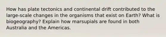 How has plate tectonics and continental drift contributed to the large-scale changes in the organisms that exist on Earth? What is biogeography? Explain how marsupials are found in both Australia and the Americas.