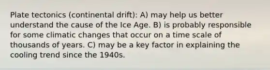 Plate tectonics (continental drift): A) may help us better understand the cause of the Ice Age. B) is probably responsible for some climatic changes that occur on a time scale of thousands of years. C) may be a key factor in explaining the cooling trend since the 1940s.