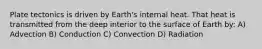 Plate tectonics is driven by Earth's internal heat. That heat is transmitted from the deep interior to the surface of Earth by: A) Advection B) Conduction C) Convection D) Radiation