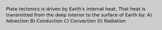 Plate tectonics is driven by Earth's internal heat. That heat is transmitted from the deep interior to the surface of Earth by: A) Advection B) Conduction C) Convection D) Radiation