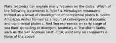 Plate tectonics can explain many features on the globe. Which of the following statements is false? a. Himalayan mountains formed as a result of convergence of continental plates b. South American Andes formed as a result of convergence of oceanic and continental plates c. Red Sea represents an early stage of sea floor spreading or divergent boundary d. Transform faults, such as the San Andreas Fault in CA, exist only on continents e. None of the above