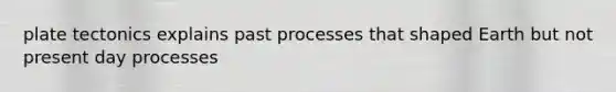 plate tectonics explains past processes that shaped Earth but not present day processes