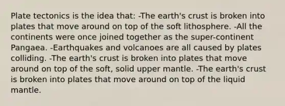 Plate tectonics is the idea that: -The earth's crust is broken into plates that move around on top of the soft lithosphere. -All the continents were once joined together as the super-continent Pangaea. -Earthquakes and volcanoes are all caused by plates colliding. -The earth's crust is broken into plates that move around on top of the soft, solid upper mantle. -The earth's crust is broken into plates that move around on top of the liquid mantle.