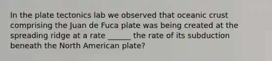 In the plate tectonics lab we observed that <a href='https://www.questionai.com/knowledge/kPVS0KdHos-oceanic-crust' class='anchor-knowledge'>oceanic crust</a> comprising the Juan de Fuca plate was being created at the spreading ridge at a rate ______ the rate of its subduction beneath the North American plate?