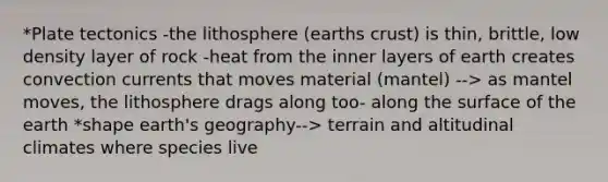 *Plate tectonics -the lithosphere (earths crust) is thin, brittle, low density layer of rock -heat from the inner layers of earth creates convection currents that moves material (mantel) --> as mantel moves, the lithosphere drags along too- along the surface of the earth *shape earth's geography--> terrain and altitudinal climates where species live