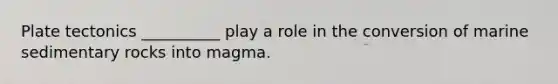 Plate tectonics __________ play a role in the conversion of marine sedimentary rocks into magma.