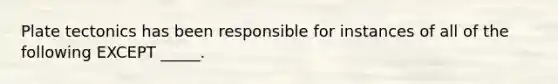 Plate tectonics has been responsible for instances of all of the following EXCEPT _____.