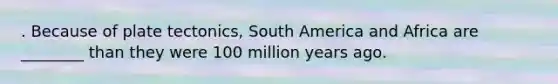 . Because of plate tectonics, South America and Africa are ________ than they were 100 million years ago.