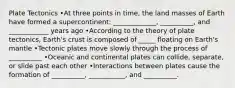 Plate Tectonics •At three points in time, the land masses of Earth have formed a supercontinent: _____________, __________, and ____________ years ago •According to the theory of plate tectonics, Earth's crust is composed of _____ floating on Earth's mantle •Tectonic plates move slowly through the process of __________ •Oceanic and continental plates can collide, separate, or slide past each other •Interactions between plates cause the formation of __________, ___________, and __________.