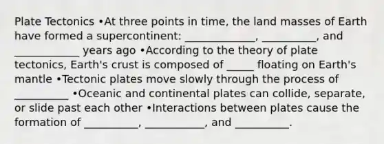 Plate Tectonics •At three points in time, the land masses of Earth have formed a supercontinent: _____________, __________, and ____________ years ago •According to the theory of plate tectonics, Earth's crust is composed of _____ floating on Earth's mantle •Tectonic plates move slowly through the process of __________ •Oceanic and continental plates can collide, separate, or slide past each other •Interactions between plates cause the formation of __________, ___________, and __________.