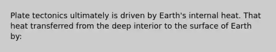 Plate tectonics ultimately is driven by Earth's internal heat. That heat transferred from the deep interior to the surface of Earth by: