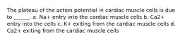 The plateau of the action potential in cardiac muscle cells is due to ______. a. Na+ entry into the cardiac muscle cells b. Ca2+ entry into the cells c. K+ exiting from the cardiac muscle cells d. Ca2+ exiting from the cardiac muscle cells