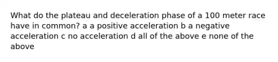 What do the plateau and deceleration phase of a 100 meter race have in common? a a positive acceleration b a negative acceleration c no acceleration d all of the above e none of the above