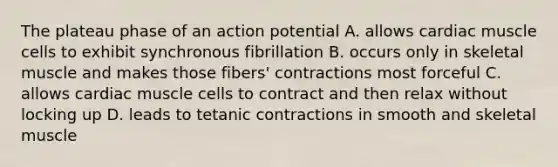 The plateau phase of an action potential A. allows cardiac muscle cells to exhibit synchronous fibrillation B. occurs only in skeletal muscle and makes those fibers' contractions most forceful C. allows cardiac muscle cells to contract and then relax without locking up D. leads to tetanic contractions in smooth and skeletal muscle