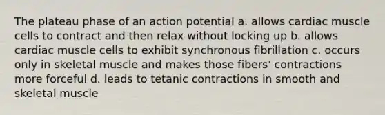 The plateau phase of an action potential a. allows cardiac muscle cells to contract and then relax without locking up b. allows cardiac muscle cells to exhibit synchronous fibrillation c. occurs only in skeletal muscle and makes those fibers' contractions more forceful d. leads to tetanic contractions in smooth and skeletal muscle