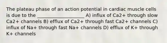 The plateau phase of an action potential in cardiac muscle cells is due to the ____________________ A) influx of Ca2+ through slow Ca2+ channels B) efflux of Ca2+ through fast Ca2+ channels C) influx of Na+ through fast Na+ channels D) efflux of K+ through K+ channels