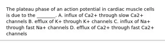 The plateau phase of an action potential in cardiac muscle cells is due to the ________. A. influx of Ca2+ through slow Ca2+ channels B. efflux of K+ through K+ channels C. influx of Na+ through fast Na+ channels D. efflux of Ca2+ through fast Ca2+ channels