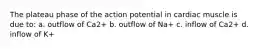 The plateau phase of the action potential in cardiac muscle is due to: a. outflow of Ca2+ b. outflow of Na+ c. inflow of Ca2+ d. inflow of K+