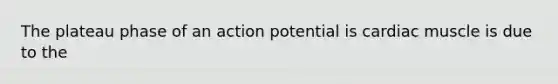 The plateau phase of an action potential is cardiac muscle is due to the