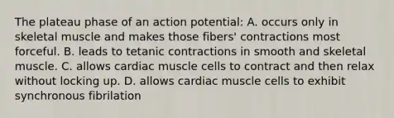 The plateau phase of an action potential: A. occurs only in skeletal muscle and makes those fibers' contractions most forceful. B. leads to tetanic contractions in smooth and skeletal muscle. C. allows cardiac muscle cells to contract and then relax without locking up. D. allows cardiac muscle cells to exhibit synchronous fibrilation