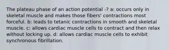 The plateau phase of an action potential -? a: occurs only in skeletal muscle and makes those fibers' contractions most forceful. b: leads to tetanic contractions in smooth and skeletal muscle. c: allows cardiac muscle cells to contract and then relax without locking up. d: allows cardiac muscle cells to exhibit synchronous fibrillation.