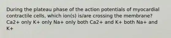 During the plateau phase of the action potentials of myocardial contractile cells, which ion(s) is/are crossing the membrane? Ca2+ only K+ only Na+ only both Ca2+ and K+ both Na+ and K+