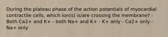 During the plateau phase of the action potentials of myocardial contractile cells, which ion(s) is/are crossing the membrane? - Both Ca2+ and K+ - both Na+ and K+ - K+ only - Ca2+ only - Na+ only