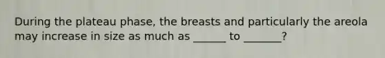 During the plateau phase, the breasts and particularly the areola may increase in size as much as ______ to _______?