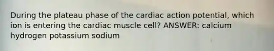 During the plateau phase of the cardiac action potential, which ion is entering the cardiac muscle cell? ANSWER: calcium hydrogen potassium sodium