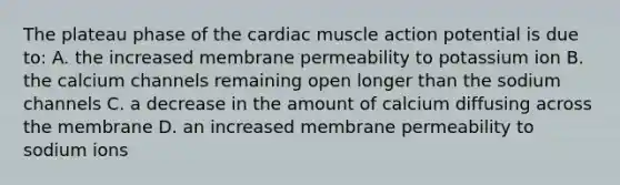 The plateau phase of the cardiac muscle action potential is due to: A. the increased membrane permeability to potassium ion B. the calcium channels remaining open longer than the sodium channels C. a decrease in the amount of calcium diffusing across the membrane D. an increased membrane permeability to sodium ions