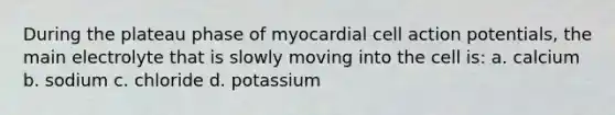 During the plateau phase of myocardial cell action potentials, the main electrolyte that is slowly moving into the cell is: a. calcium b. sodium c. chloride d. potassium