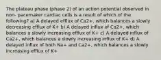 The plateau phase (phase 2) of an action potential observed in non- pacemaker cardiac cells is a result of which of the following? a) A delayed efflux of Ca2+, which balances a slowly decreasing efflux of K+ b) A delayed influx of Ca2+, which balances a slowly increasing efflux of K+ c) A delayed influx of Ca2+, which balances a slowly increasing influx of K+ d) A delayed influx of both Na+ and Ca2+, which balances a slowly increasing efflux of K+