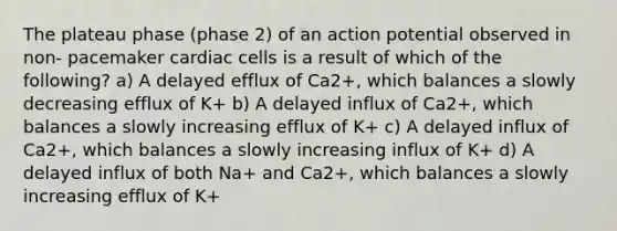 The plateau phase (phase 2) of an action potential observed in non- pacemaker cardiac cells is a result of which of the following? a) A delayed efflux of Ca2+, which balances a slowly decreasing efflux of K+ b) A delayed influx of Ca2+, which balances a slowly increasing efflux of K+ c) A delayed influx of Ca2+, which balances a slowly increasing influx of K+ d) A delayed influx of both Na+ and Ca2+, which balances a slowly increasing efflux of K+