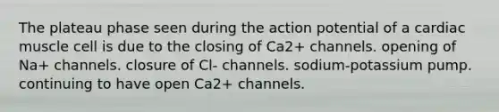 The plateau phase seen during the action potential of a cardiac muscle cell is due to the closing of Ca2+ channels. opening of Na+ channels. closure of Cl- channels. sodium-potassium pump. continuing to have open Ca2+ channels.