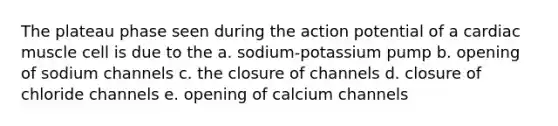 The plateau phase seen during the action potential of a cardiac muscle cell is due to the a. sodium-potassium pump b. opening of sodium channels c. the closure of channels d. closure of chloride channels e. opening of calcium channels