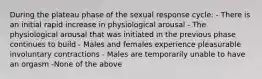 During the plateau phase of the sexual response cycle: - There is an initial rapid increase in physiological arousal - The physiological arousal that was initiated in the previous phase continues to build - Males and females experience pleasurable involuntary contractions - Males are temporarily unable to have an orgasm -None of the above