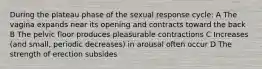 During the plateau phase of the sexual response cycle: A The vagina expands near its opening and contracts toward the back B The pelvic floor produces pleasurable contractions C Increases (and small, periodic decreases) in arousal often occur D The strength of erection subsides