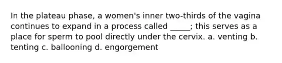 In the plateau phase, a women's inner two-thirds of the vagina continues to expand in a process called _____; this serves as a place for sperm to pool directly under the cervix. a. venting b. tenting c. ballooning d. engorgement