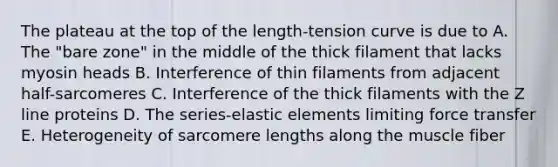 The plateau at the top of the length-tension curve is due to A. The "bare zone" in the middle of the thick filament that lacks myosin heads B. Interference of thin filaments from adjacent half-sarcomeres C. Interference of the thick filaments with the Z line proteins D. The series-elastic elements limiting force transfer E. Heterogeneity of sarcomere lengths along the muscle fiber