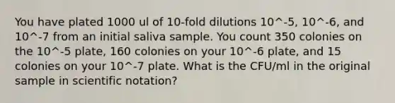 You have plated 1000 ul of 10-fold dilutions 10^-5, 10^-6, and 10^-7 from an initial saliva sample. You count 350 colonies on the 10^-5 plate, 160 colonies on your 10^-6 plate, and 15 colonies on your 10^-7 plate. What is the CFU/ml in the original sample in scientific notation?