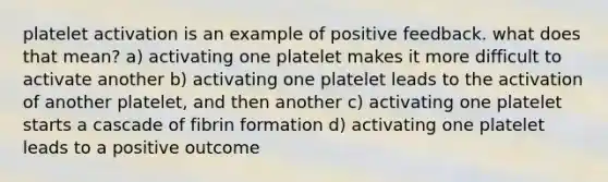 platelet activation is an example of positive feedback. what does that mean? a) activating one platelet makes it more difficult to activate another b) activating one platelet leads to the activation of another platelet, and then another c) activating one platelet starts a cascade of fibrin formation d) activating one platelet leads to a positive outcome