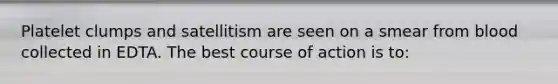 Platelet clumps and satellitism are seen on a smear from blood collected in EDTA. The best course of action is to: