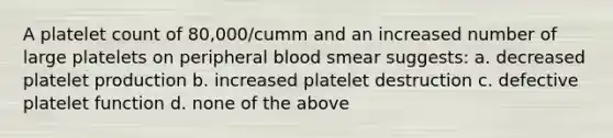 A platelet count of 80,000/cumm and an increased number of large platelets on peripheral blood smear suggests: a. decreased platelet production b. increased platelet destruction c. defective platelet function d. none of the above