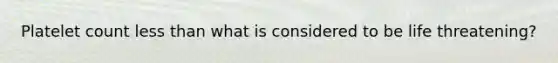 Platelet count less than what is considered to be life threatening?