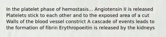 In the platelet phase of hemostasis... Angiotensin II is released Platelets stick to each other and to the exposed area of a cut Walls of the blood vessel constrict A cascade of events leads to the formation of fibrin Erythropoeitin is released by the kidneys