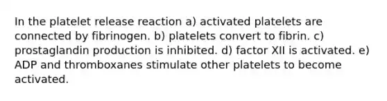 In the platelet release reaction a) activated platelets are connected by fibrinogen. b) platelets convert to fibrin. c) prostaglandin production is inhibited. d) factor XII is activated. e) ADP and thromboxanes stimulate other platelets to become activated.