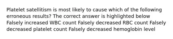 Platelet satellitism is most likely to cause which of the following erroneous results? The correct answer is highlighted below Falsely increased WBC count Falsely decreased RBC count Falsely decreased platelet count Falsely decreased hemoglobin level